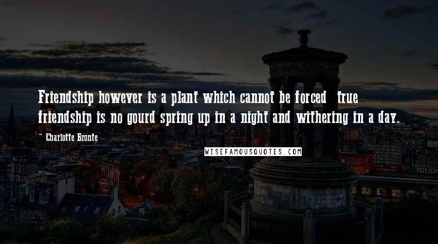 Charlotte Bronte Quotes: Friendship however is a plant which cannot be forced true friendship is no gourd spring up in a night and withering in a day.