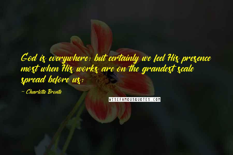 Charlotte Bronte Quotes: God is everywhere; but certainly we feel His presence most when His works are on the grandest scale spread before us;