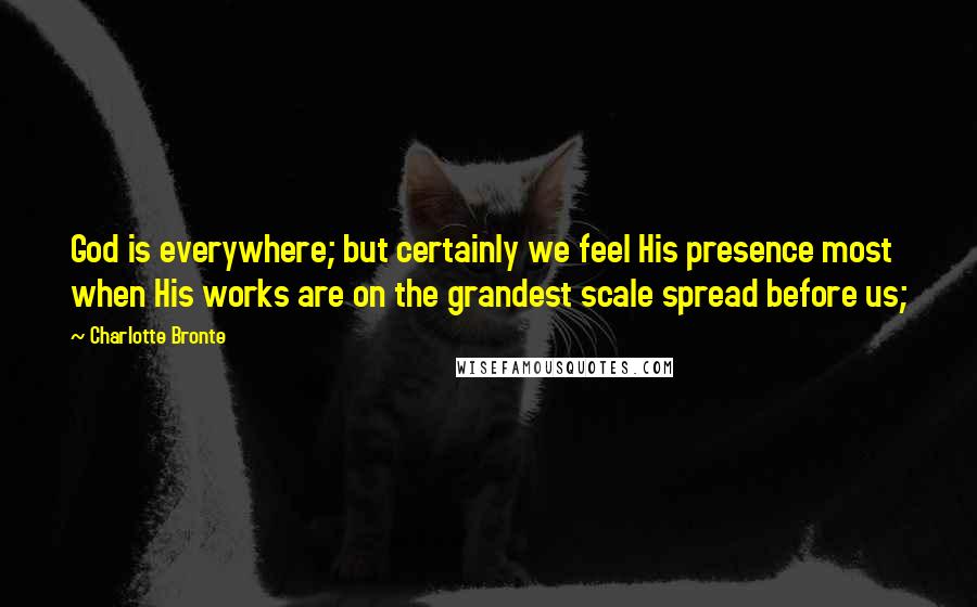 Charlotte Bronte Quotes: God is everywhere; but certainly we feel His presence most when His works are on the grandest scale spread before us;