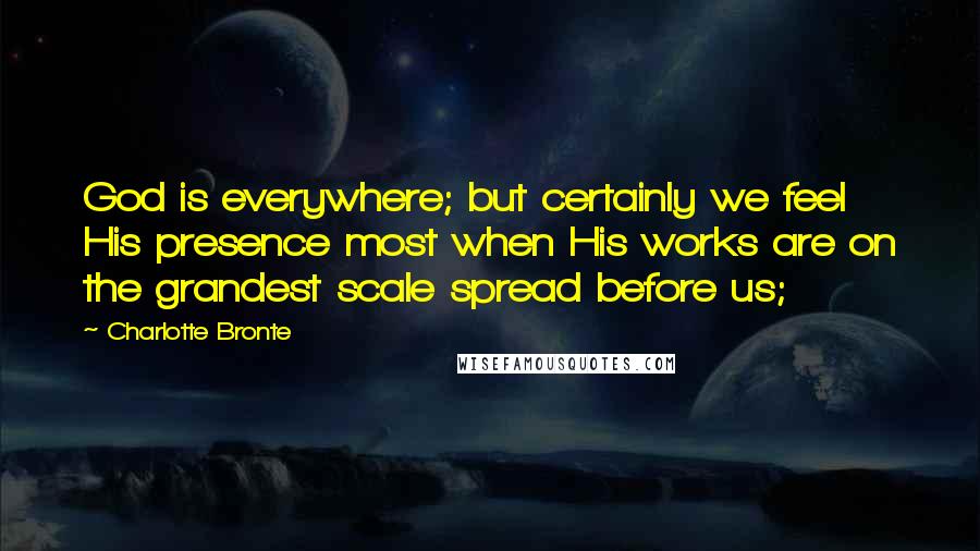 Charlotte Bronte Quotes: God is everywhere; but certainly we feel His presence most when His works are on the grandest scale spread before us;