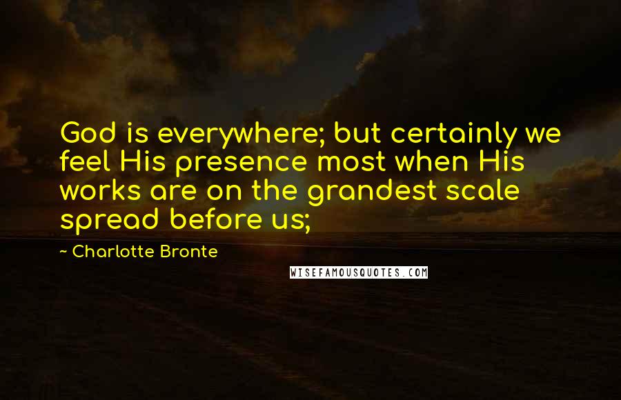 Charlotte Bronte Quotes: God is everywhere; but certainly we feel His presence most when His works are on the grandest scale spread before us;