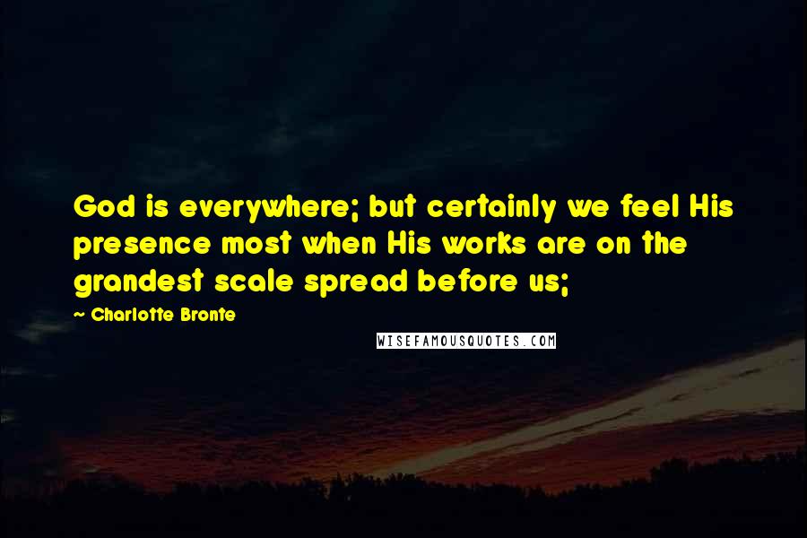 Charlotte Bronte Quotes: God is everywhere; but certainly we feel His presence most when His works are on the grandest scale spread before us;