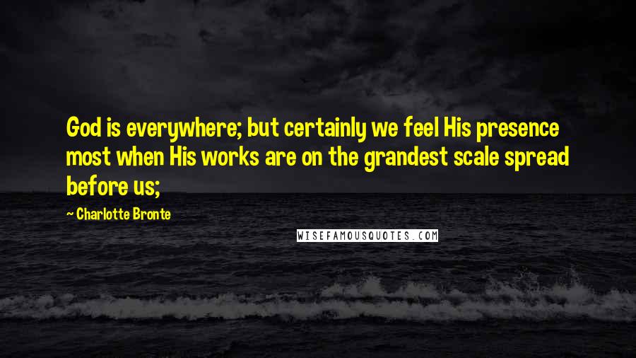 Charlotte Bronte Quotes: God is everywhere; but certainly we feel His presence most when His works are on the grandest scale spread before us;