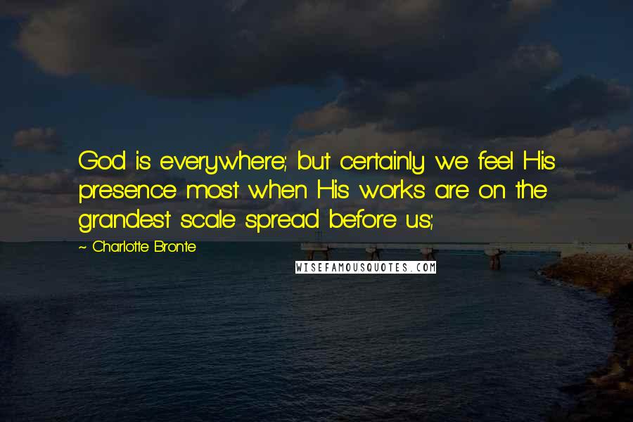 Charlotte Bronte Quotes: God is everywhere; but certainly we feel His presence most when His works are on the grandest scale spread before us;