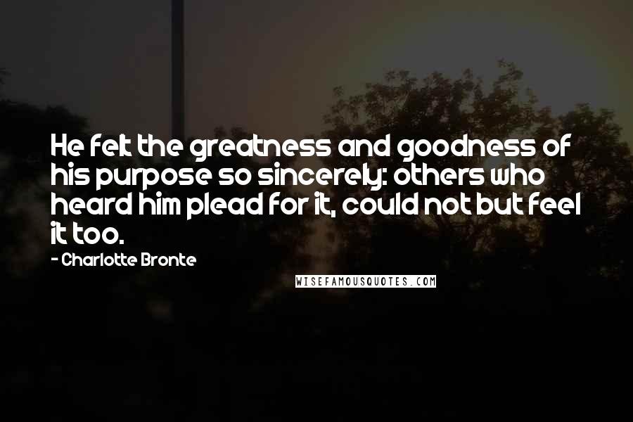 Charlotte Bronte Quotes: He felt the greatness and goodness of his purpose so sincerely: others who heard him plead for it, could not but feel it too.