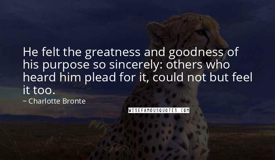 Charlotte Bronte Quotes: He felt the greatness and goodness of his purpose so sincerely: others who heard him plead for it, could not but feel it too.