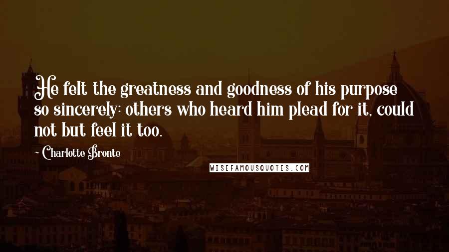 Charlotte Bronte Quotes: He felt the greatness and goodness of his purpose so sincerely: others who heard him plead for it, could not but feel it too.