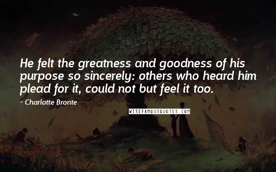 Charlotte Bronte Quotes: He felt the greatness and goodness of his purpose so sincerely: others who heard him plead for it, could not but feel it too.
