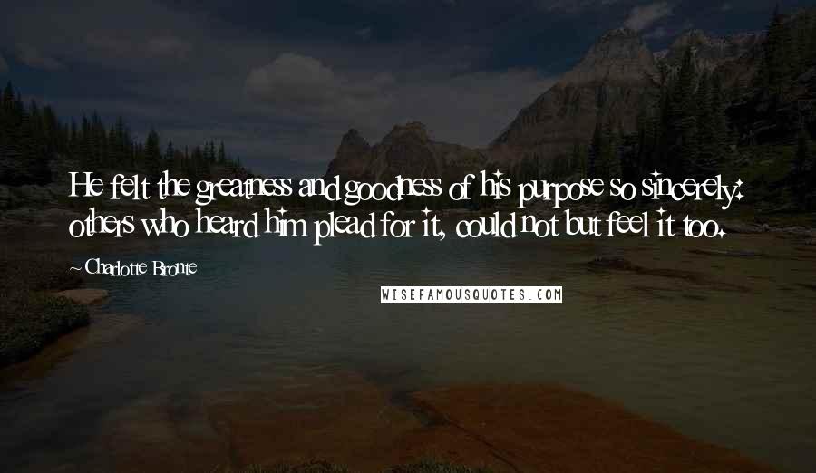 Charlotte Bronte Quotes: He felt the greatness and goodness of his purpose so sincerely: others who heard him plead for it, could not but feel it too.