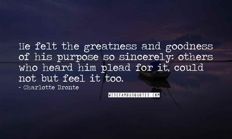 Charlotte Bronte Quotes: He felt the greatness and goodness of his purpose so sincerely: others who heard him plead for it, could not but feel it too.