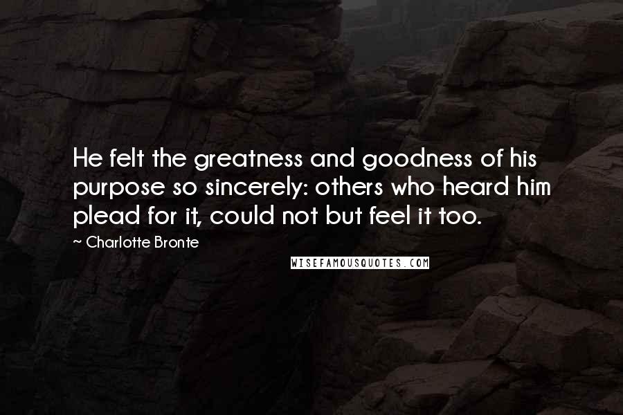 Charlotte Bronte Quotes: He felt the greatness and goodness of his purpose so sincerely: others who heard him plead for it, could not but feel it too.