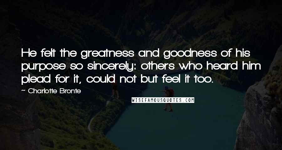 Charlotte Bronte Quotes: He felt the greatness and goodness of his purpose so sincerely: others who heard him plead for it, could not but feel it too.