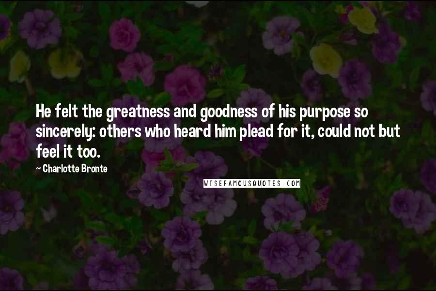 Charlotte Bronte Quotes: He felt the greatness and goodness of his purpose so sincerely: others who heard him plead for it, could not but feel it too.