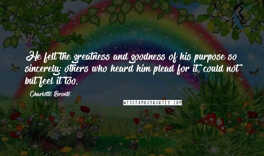 Charlotte Bronte Quotes: He felt the greatness and goodness of his purpose so sincerely: others who heard him plead for it, could not but feel it too.