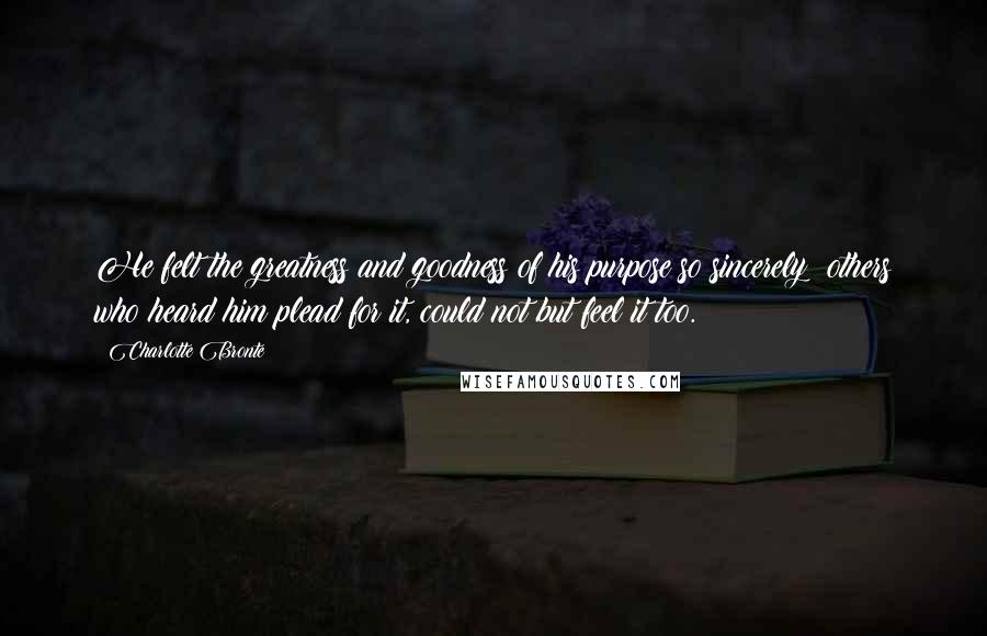 Charlotte Bronte Quotes: He felt the greatness and goodness of his purpose so sincerely: others who heard him plead for it, could not but feel it too.
