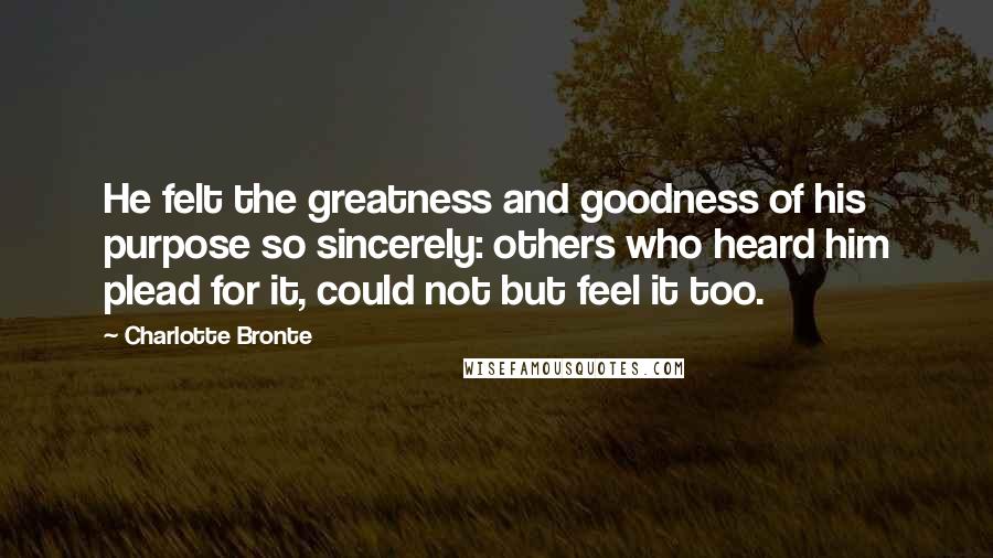 Charlotte Bronte Quotes: He felt the greatness and goodness of his purpose so sincerely: others who heard him plead for it, could not but feel it too.