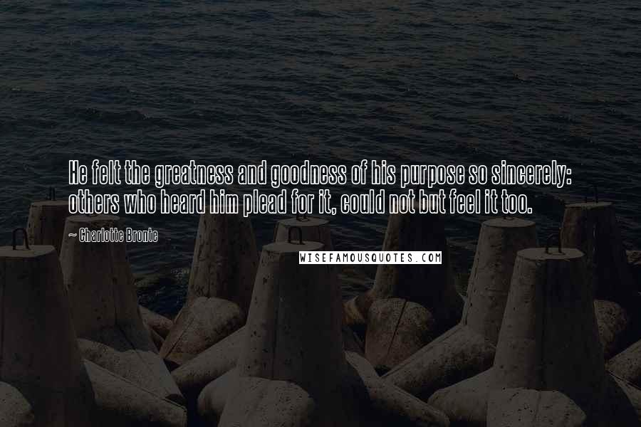 Charlotte Bronte Quotes: He felt the greatness and goodness of his purpose so sincerely: others who heard him plead for it, could not but feel it too.