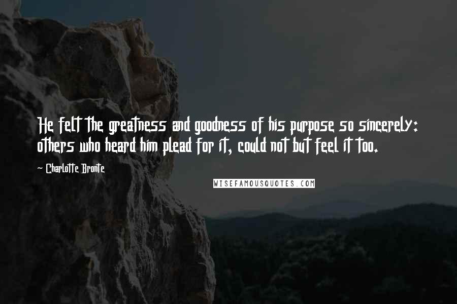 Charlotte Bronte Quotes: He felt the greatness and goodness of his purpose so sincerely: others who heard him plead for it, could not but feel it too.