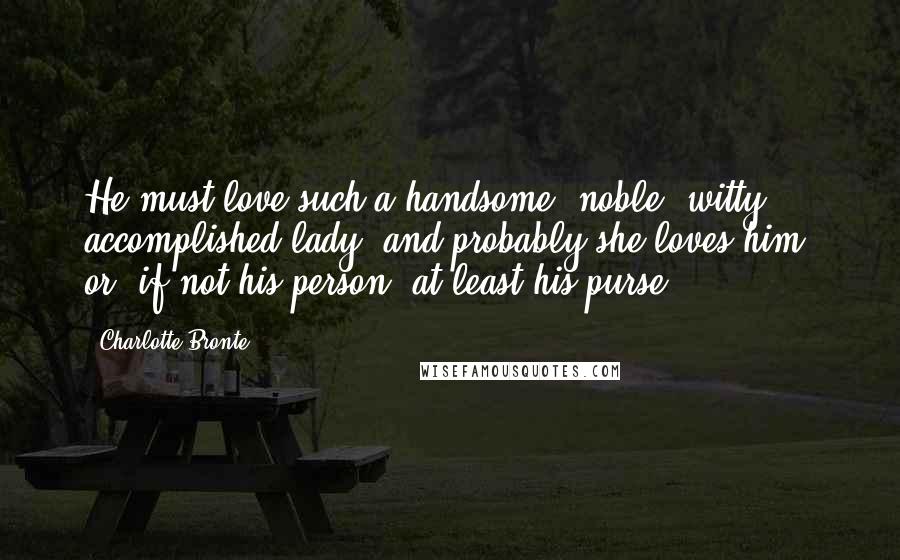 Charlotte Bronte Quotes: He must love such a handsome, noble, witty, accomplished lady; and probably she loves him, or, if not his person, at least his purse