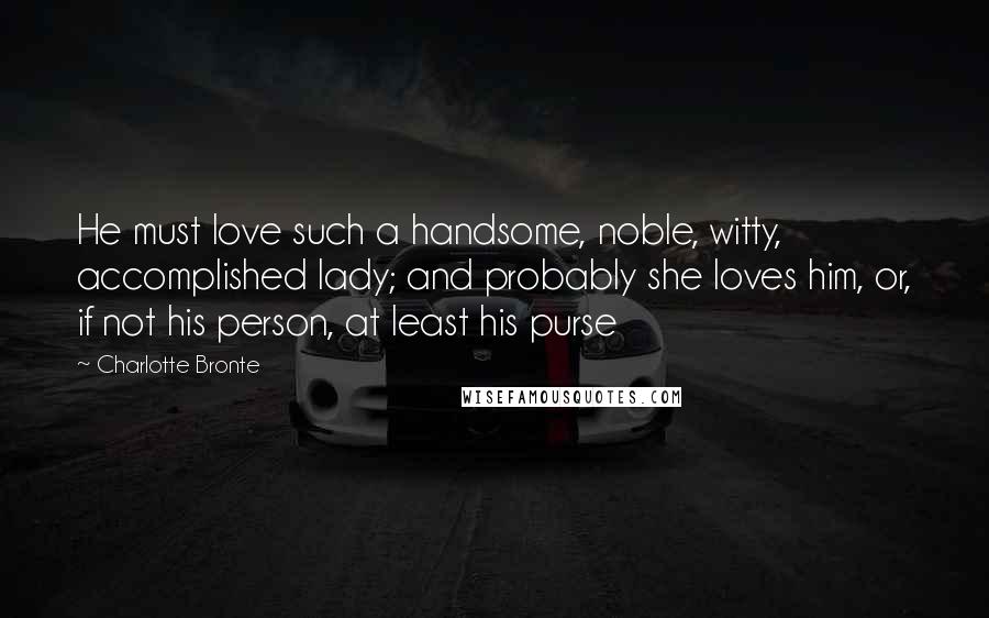 Charlotte Bronte Quotes: He must love such a handsome, noble, witty, accomplished lady; and probably she loves him, or, if not his person, at least his purse