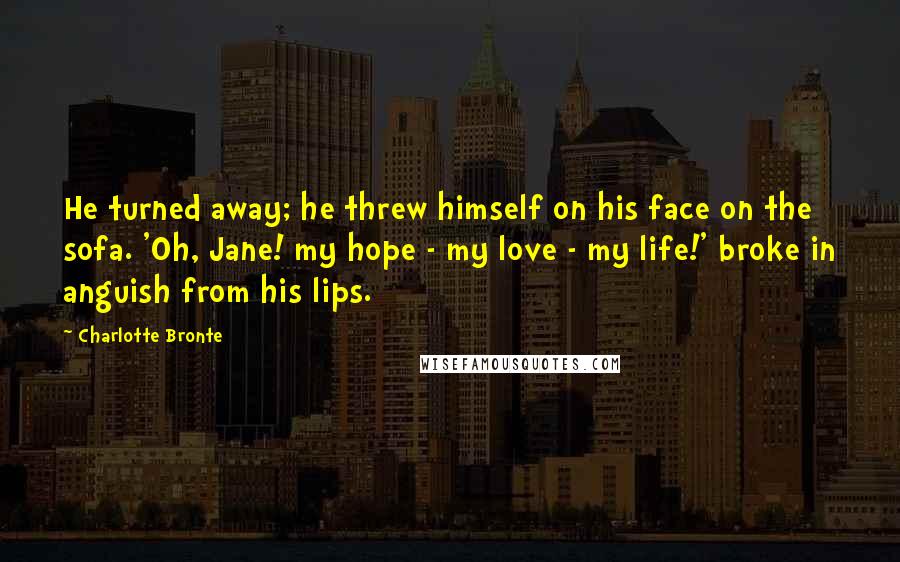 Charlotte Bronte Quotes: He turned away; he threw himself on his face on the sofa. 'Oh, Jane! my hope - my love - my life!' broke in anguish from his lips.