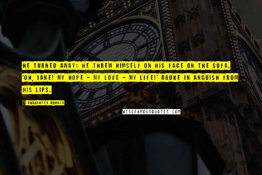 Charlotte Bronte Quotes: He turned away; he threw himself on his face on the sofa. 'Oh, Jane! my hope - my love - my life!' broke in anguish from his lips.