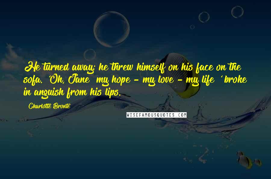 Charlotte Bronte Quotes: He turned away; he threw himself on his face on the sofa. 'Oh, Jane! my hope - my love - my life!' broke in anguish from his lips.