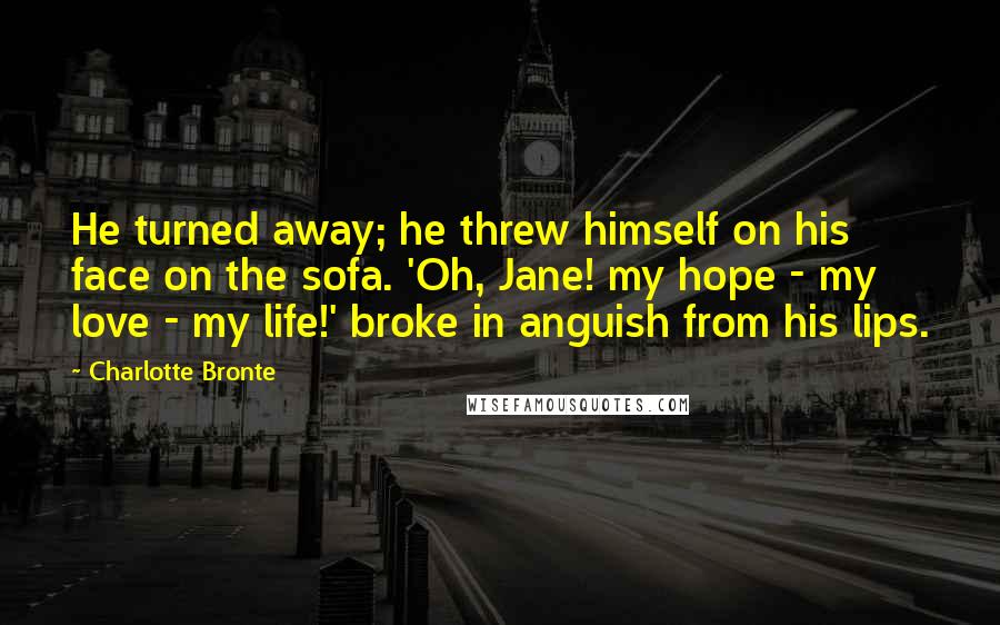 Charlotte Bronte Quotes: He turned away; he threw himself on his face on the sofa. 'Oh, Jane! my hope - my love - my life!' broke in anguish from his lips.