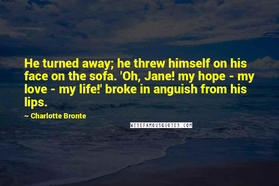 Charlotte Bronte Quotes: He turned away; he threw himself on his face on the sofa. 'Oh, Jane! my hope - my love - my life!' broke in anguish from his lips.