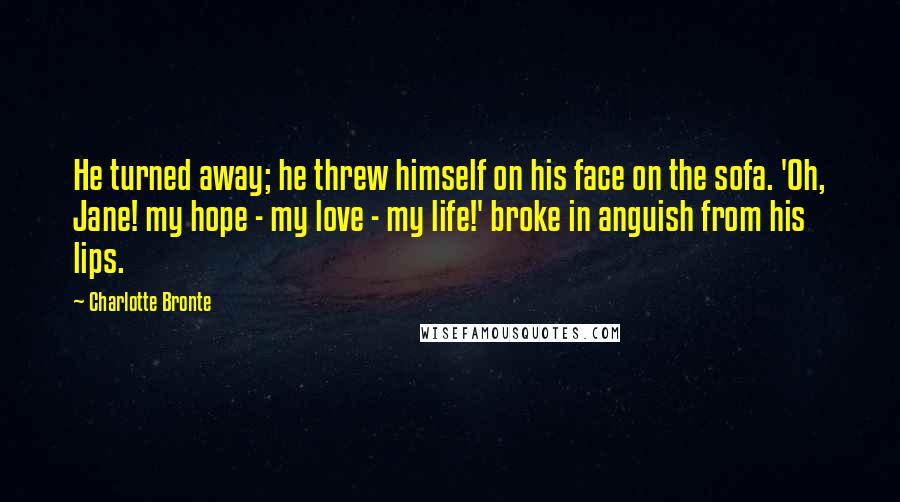 Charlotte Bronte Quotes: He turned away; he threw himself on his face on the sofa. 'Oh, Jane! my hope - my love - my life!' broke in anguish from his lips.