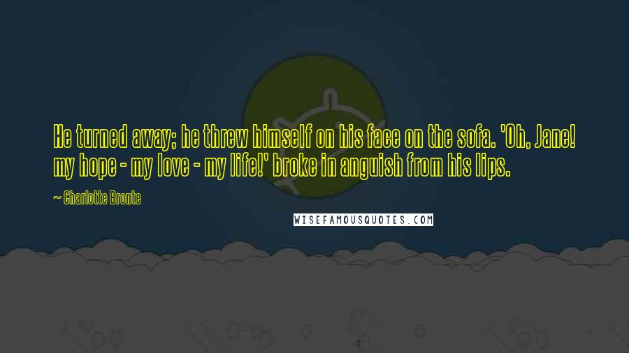 Charlotte Bronte Quotes: He turned away; he threw himself on his face on the sofa. 'Oh, Jane! my hope - my love - my life!' broke in anguish from his lips.