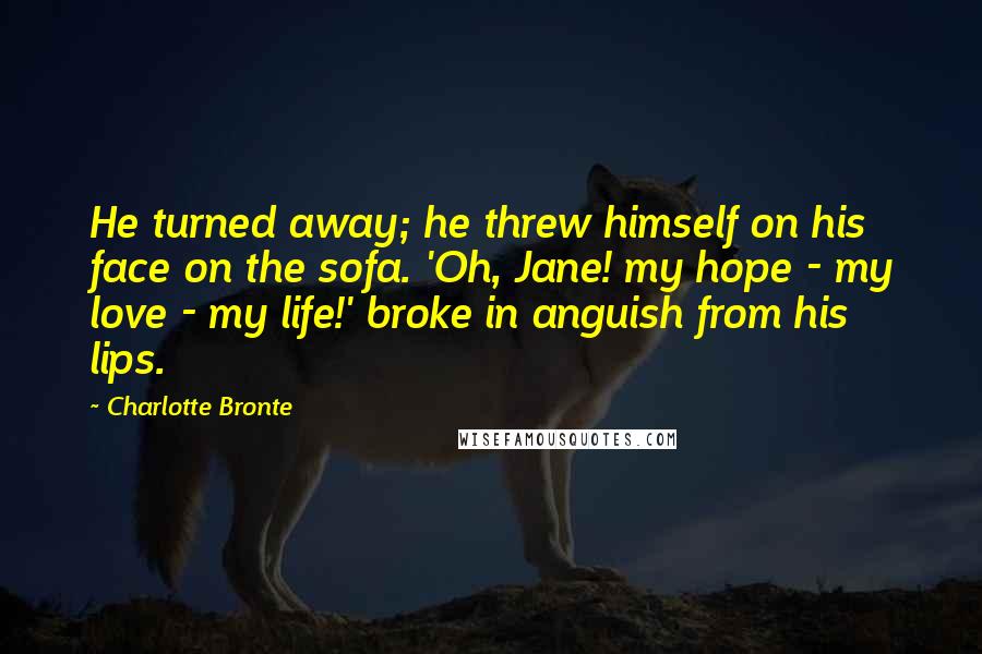 Charlotte Bronte Quotes: He turned away; he threw himself on his face on the sofa. 'Oh, Jane! my hope - my love - my life!' broke in anguish from his lips.