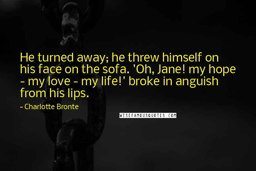 Charlotte Bronte Quotes: He turned away; he threw himself on his face on the sofa. 'Oh, Jane! my hope - my love - my life!' broke in anguish from his lips.