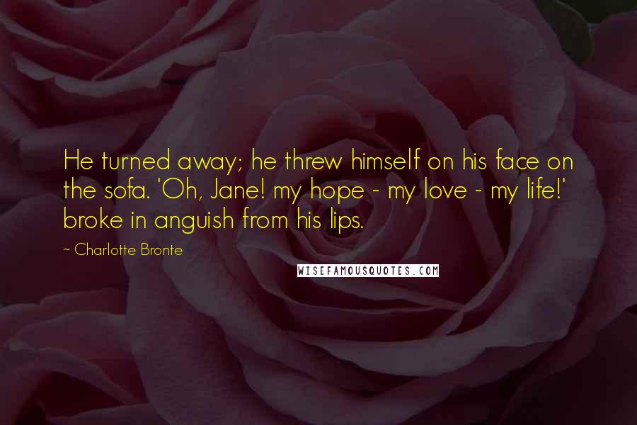 Charlotte Bronte Quotes: He turned away; he threw himself on his face on the sofa. 'Oh, Jane! my hope - my love - my life!' broke in anguish from his lips.