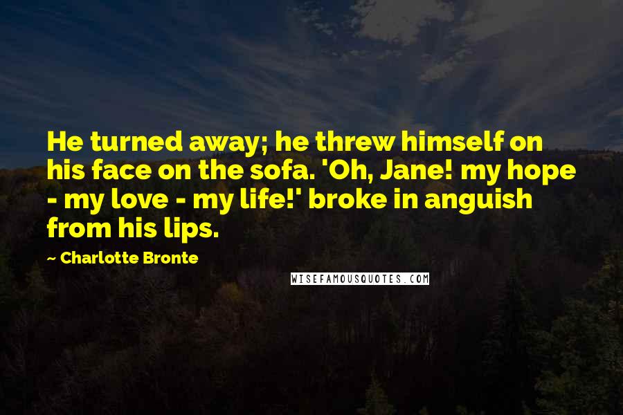 Charlotte Bronte Quotes: He turned away; he threw himself on his face on the sofa. 'Oh, Jane! my hope - my love - my life!' broke in anguish from his lips.