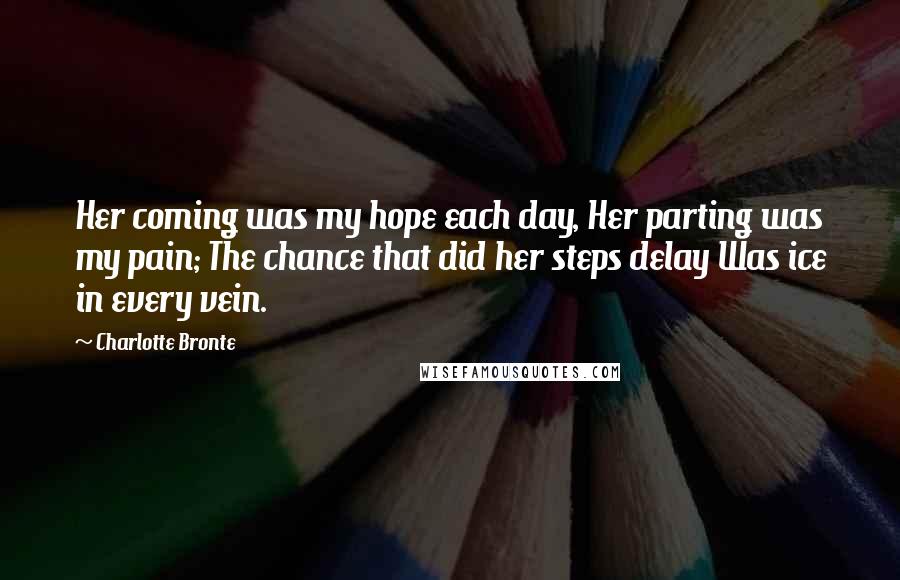 Charlotte Bronte Quotes: Her coming was my hope each day, Her parting was my pain; The chance that did her steps delay Was ice in every vein.