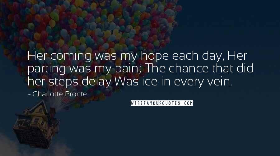 Charlotte Bronte Quotes: Her coming was my hope each day, Her parting was my pain; The chance that did her steps delay Was ice in every vein.