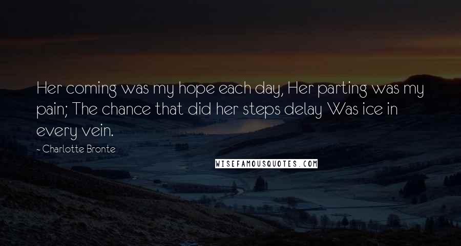 Charlotte Bronte Quotes: Her coming was my hope each day, Her parting was my pain; The chance that did her steps delay Was ice in every vein.