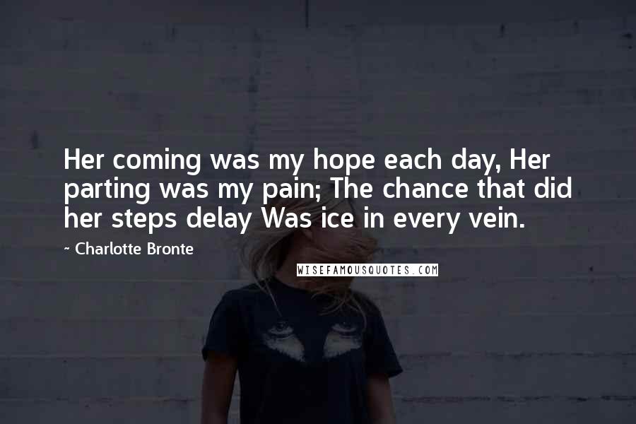 Charlotte Bronte Quotes: Her coming was my hope each day, Her parting was my pain; The chance that did her steps delay Was ice in every vein.