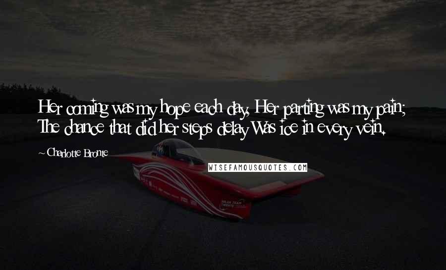 Charlotte Bronte Quotes: Her coming was my hope each day, Her parting was my pain; The chance that did her steps delay Was ice in every vein.