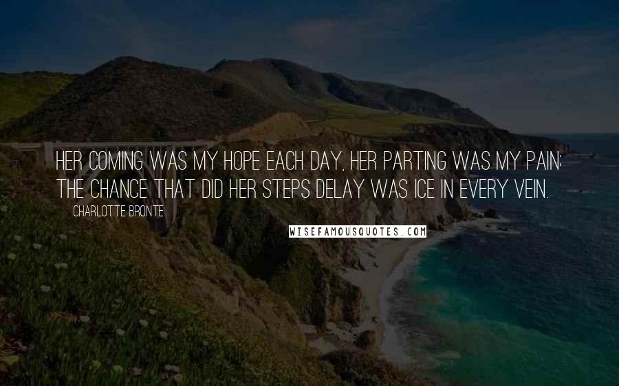 Charlotte Bronte Quotes: Her coming was my hope each day, Her parting was my pain; The chance that did her steps delay Was ice in every vein.