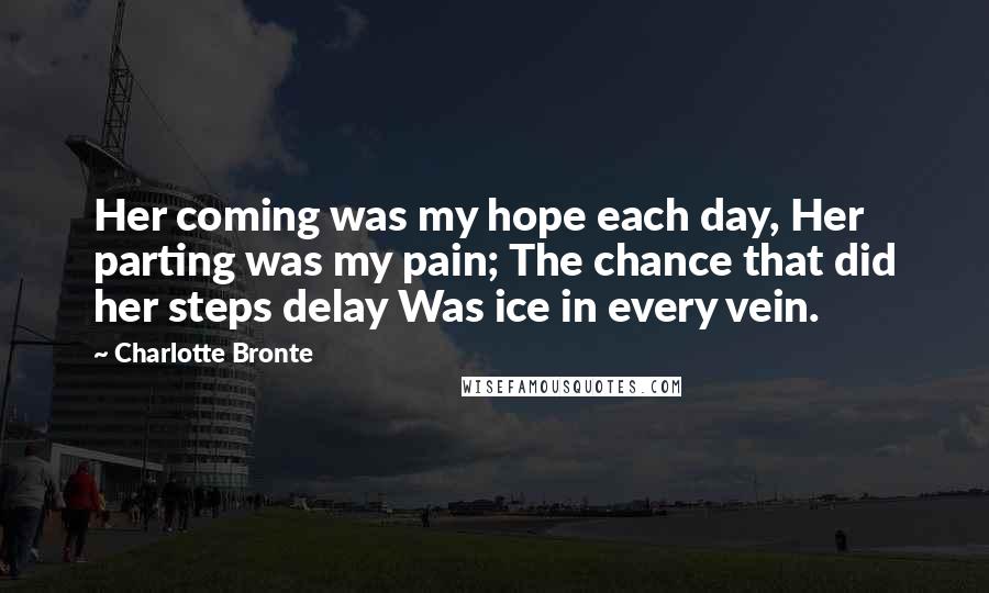 Charlotte Bronte Quotes: Her coming was my hope each day, Her parting was my pain; The chance that did her steps delay Was ice in every vein.