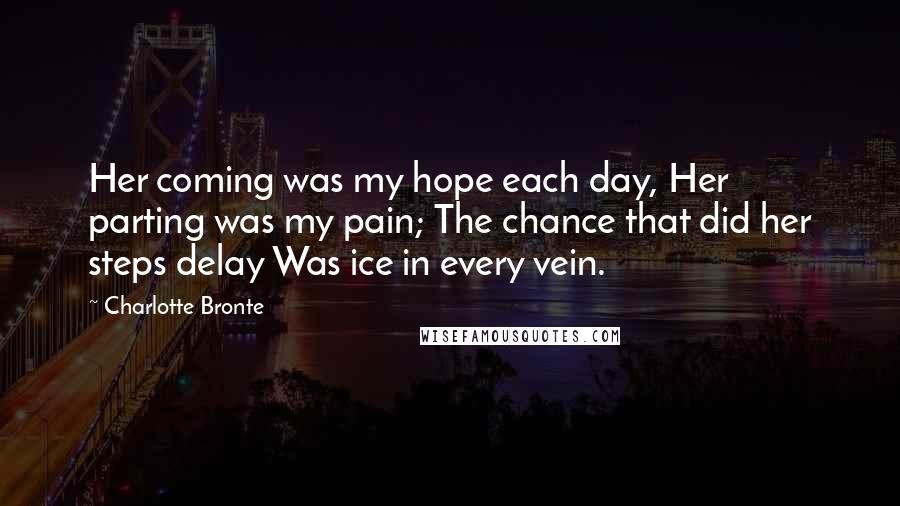 Charlotte Bronte Quotes: Her coming was my hope each day, Her parting was my pain; The chance that did her steps delay Was ice in every vein.