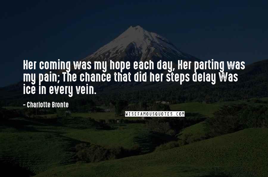 Charlotte Bronte Quotes: Her coming was my hope each day, Her parting was my pain; The chance that did her steps delay Was ice in every vein.