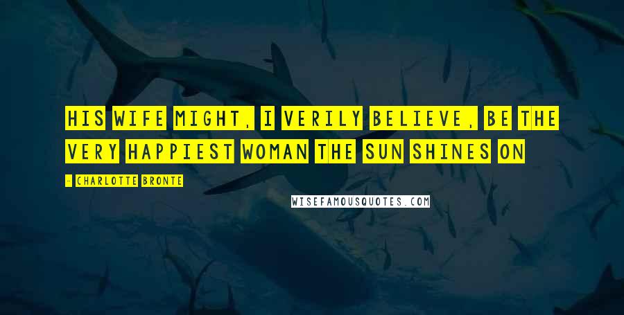 Charlotte Bronte Quotes: His wife might, I verily believe, be the very happiest woman the sun shines on
