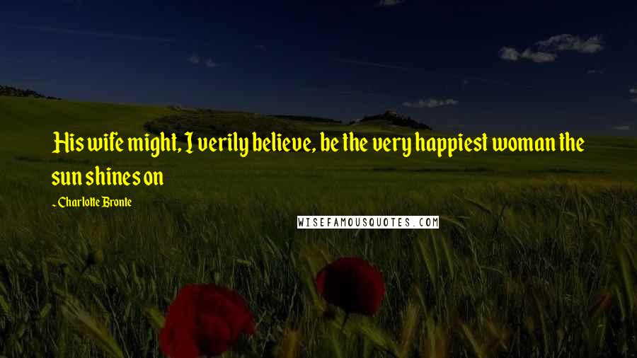 Charlotte Bronte Quotes: His wife might, I verily believe, be the very happiest woman the sun shines on