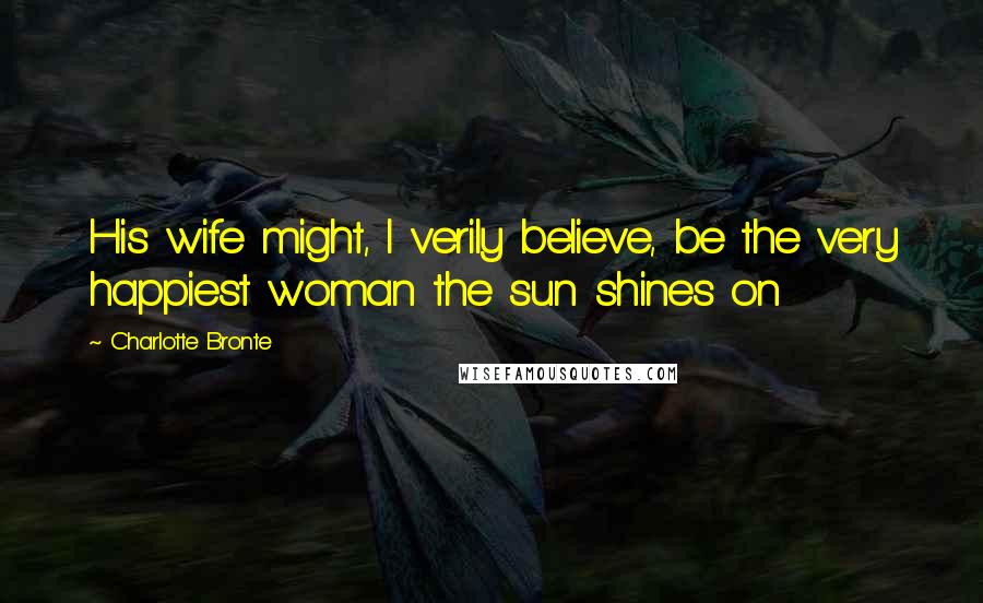 Charlotte Bronte Quotes: His wife might, I verily believe, be the very happiest woman the sun shines on