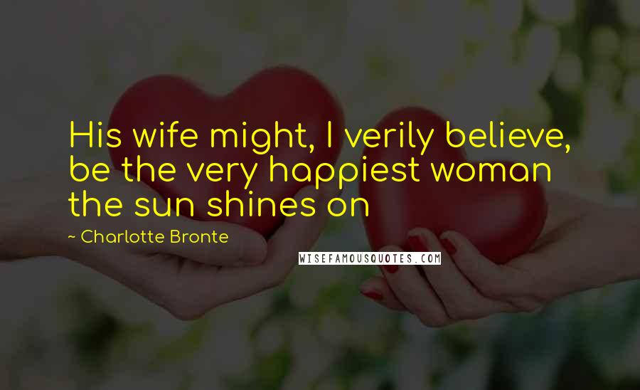 Charlotte Bronte Quotes: His wife might, I verily believe, be the very happiest woman the sun shines on