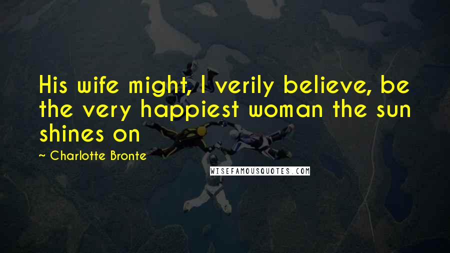 Charlotte Bronte Quotes: His wife might, I verily believe, be the very happiest woman the sun shines on