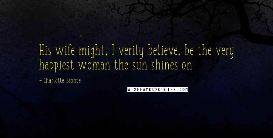 Charlotte Bronte Quotes: His wife might, I verily believe, be the very happiest woman the sun shines on